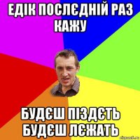 едік послєдній раз кажу будєш піздєть будєш лєжать