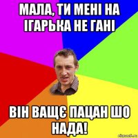 мала, ти мені на ігарька не гані він ващє пацан шо нада!