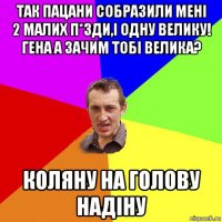 так пацани собразили мені 2 малих п*зди,і одну велику! гена а зачим тобі велика? коляну на голову надіну