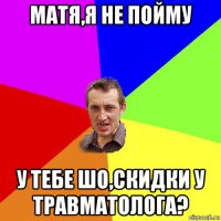 матя,я не пойму у тебе шо,скидки у травматолога?