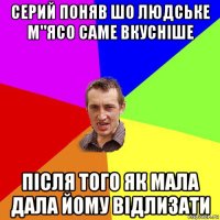 серий поняв шо людське м"ясо саме вкусніше після того як мала дала йому відлизати