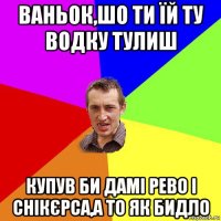 ваньок,шо ти їй ту водку тулиш купув би дамі рево і снікєрса,а то як бидло