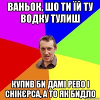 ваньок, шо ти їй ту водку тулиш купив би дамі рево і снікєрса, а то як бидло