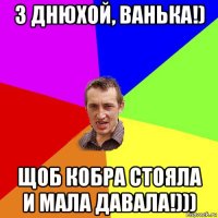 з днюхой, ванька!) щоб кобра стояла и мала давала!)))