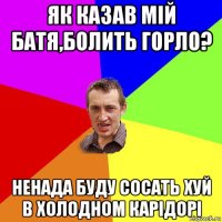 як казав мій батя,болить горло? ненада буду сосать хуй в холодном карідорі