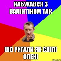 набухався з валінтіном так шо ригали як сліпі олені