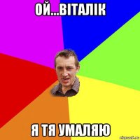 ой...віталік я тя умаляю