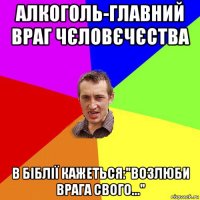 алкоголь-главний враг чєловєчєства в біблії кажеться:"возлюби врага свого..."