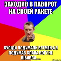 заходив в паворот на своей ракете сусіди подумали бетмен,а я подумав слава богу не вїбався.....