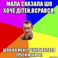 мала сказала шо хоче дітей,всрався, щоб на мені тренерувалася труси мінять!