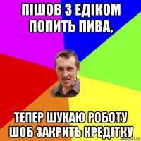 пішов з едіком попить пива, тепер шукаю роботу шоб закрить кредітку