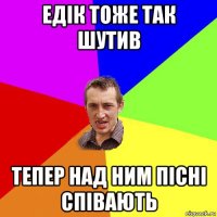 едік тоже так шутив тепер над ним пісні співають