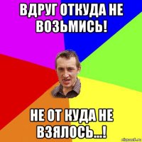 вдруг откуда не возьмись! не от куда не взялось...!