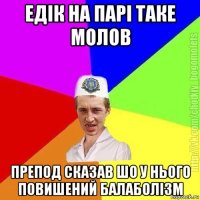 едік на парі таке молов препод сказав шо у нього повишений балаболізм