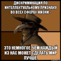 дискриминация по интеллектуальному признаку во всех сферах жизни - это немногое, чем каждый из нас может сделать мир лучше.