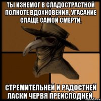 ты изнемог в сладострастной полноте вдохновения, угасание слаще самой смерти, стремительней и радостней ласки червя преисподней.