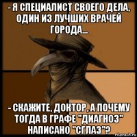 - я специалист своего дела, один из лучших врачей города... - скажите, доктор, а почему тогда в графе "диагноз" написано "сглаз"?