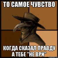 то самое чувство когда сказал правду а тебе "не ври"