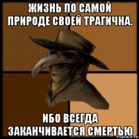 жизнь по самой природе своей трагична. ибо всегда заканчивается смертью