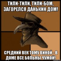 тили-тили, тили-бом, загорелся данькин дом! средний век тому виной - в доме все больны чумой!