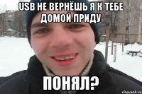 usb не вернёшь я к тебе домой приду понял?