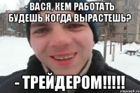 - Вася, кем работать будешь когда вырастешь? - трейдером!!!!!