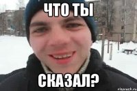 ЧТо ты СКАЗАл?