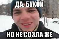 да, бухой но не созла же