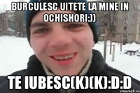 Burculesc uitete la mine in ochishori:)) te iubesc(K)(K):D:D