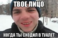 твое лицо когда ты сходил в туалет