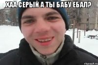 хаа серый а ты бабу ебал? 