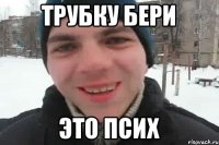 трубку бери это псих