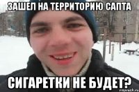 Зашел на территорию САПТа Сигаретки не будет?