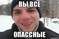 Вы все опассные