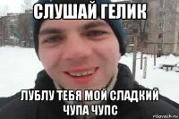 слушай гелик лублу тебя мой сладкий чупа чупс