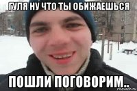 Гуля ну что ты обижаешься пошли поговорим..