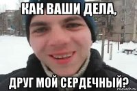 как ваши дела, друг мой сердечный?