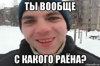 ты вообще с какого раёна?