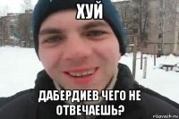 хуй дабердиев чего не отвечаешь?