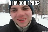 я на 300 грав? 