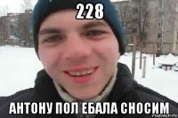 228 антону пол ебала сносим