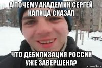 а почему академик сергей капица сказал что дебилизация россии уже завершена?