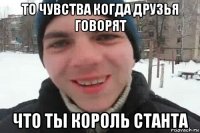 то чувства когда друзья говорят что ты король станта