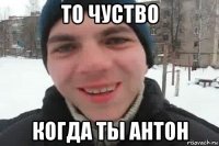 то чуство когда ты антон