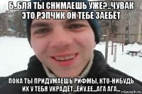 б..бля ты снимаешь уже?..чувак это рэпчик он тебе заебёт пока ты придумаешь рифмы, кто-нибудь их у тебя украдёт...ёйу.ее...ага ага...