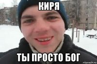 киря ты просто бог