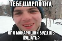 тебе шарлотку, или макарошки будешь кушать?