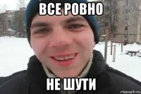 все ровно не шути