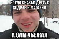 когда сказал другу с ходить в магазин а сам убежал