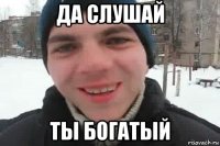 да слушай ты богатый